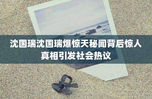 沈国瑞沈国瑞爆惊天秘闻背后惊人真相引发社会热议
