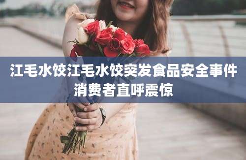 江毛水饺江毛水饺突发食品安全事件消费者直呼震惊