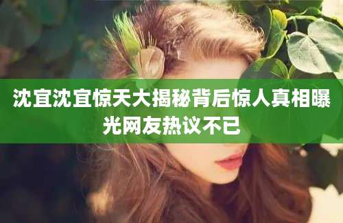 沈宜沈宜惊天大揭秘背后惊人真相曝光网友热议不已