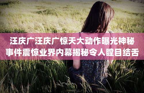 汪庆广汪庆广惊天大动作曝光神秘事件震惊业界内幕揭秘令人瞠目结舌