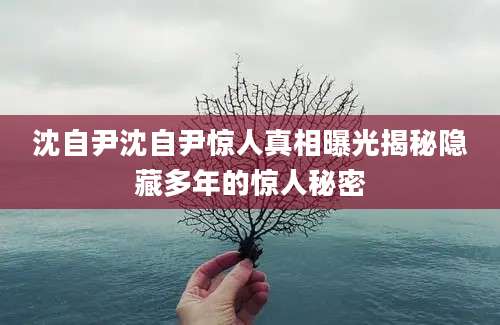 沈自尹沈自尹惊人真相曝光揭秘隐藏多年的惊人秘密