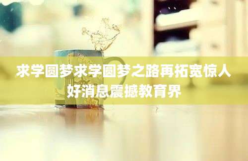求学圆梦求学圆梦之路再拓宽惊人好消息震撼教育界