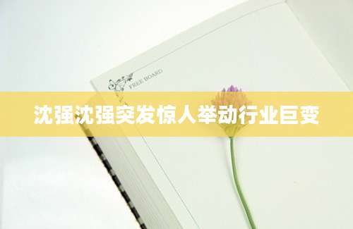 沈强沈强突发惊人举动行业巨变