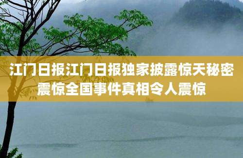 江门日报江门日报独家披露惊天秘密震惊全国事件真相令人震惊