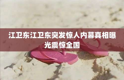 江卫东江卫东突发惊人内幕真相曝光震惊全国