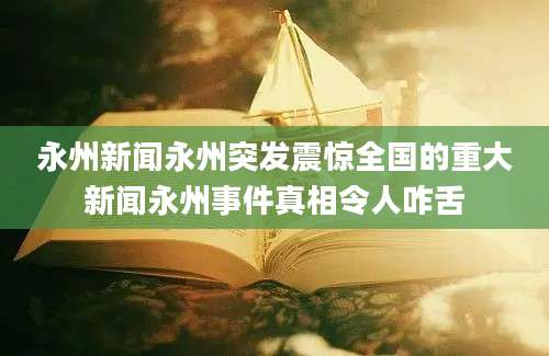 永州新闻永州突发震惊全国的重大新闻永州事件真相令人咋舌
