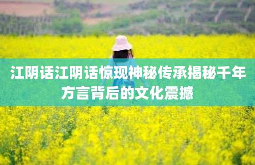 江阴话江阴话惊现神秘传承揭秘千年方言背后的文化震撼