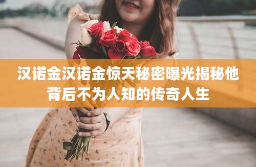 汉诺金汉诺金惊天秘密曝光揭秘他背后不为人知的传奇人生