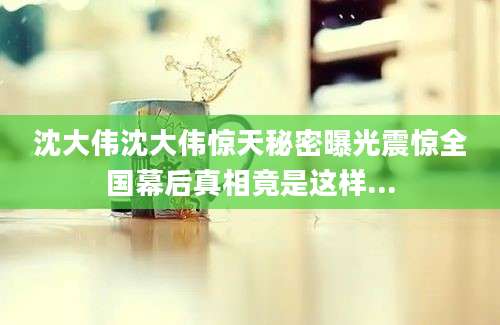 沈大伟沈大伟惊天秘密曝光震惊全国幕后真相竟是这样...