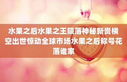 水果之后水果之王陨落神秘新贵横空出世惊动全球市场水果之后称号花落谁家