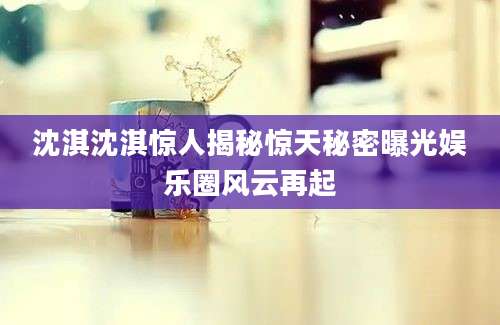沈淇沈淇惊人揭秘惊天秘密曝光娱乐圈风云再起