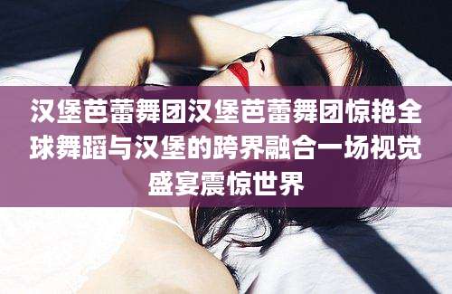 汉堡芭蕾舞团汉堡芭蕾舞团惊艳全球舞蹈与汉堡的跨界融合一场视觉盛宴震惊世界