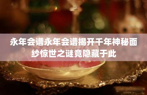 永年会谱永年会谱揭开千年神秘面纱惊世之谜竟隐藏于此
