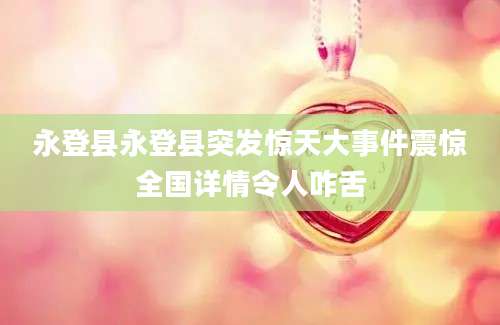 永登县永登县突发惊天大事件震惊全国详情令人咋舌
