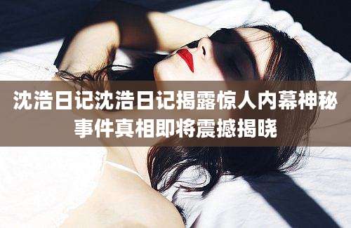 沈浩日记沈浩日记揭露惊人内幕神秘事件真相即将震撼揭晓