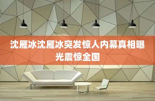沈雁冰沈雁冰突发惊人内幕真相曝光震惊全国