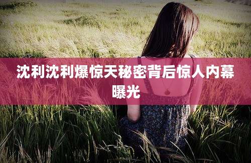 沈利沈利爆惊天秘密背后惊人内幕曝光