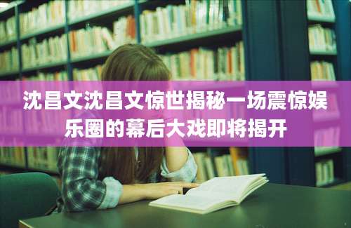 沈昌文沈昌文惊世揭秘一场震惊娱乐圈的幕后大戏即将揭开