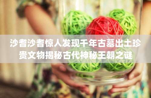沙耆沙耆惊人发现千年古墓出土珍贵文物揭秘古代神秘王朝之谜