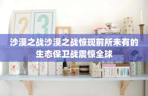 沙漠之战沙漠之战惊现前所未有的生态保卫战震惊全球