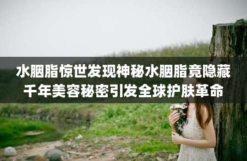 水胭脂惊世发现神秘水胭脂竟隐藏千年美容秘密引发全球护肤革命