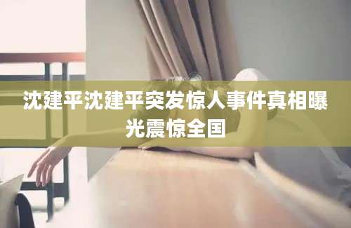 沈建平沈建平突发惊人事件真相曝光震惊全国
