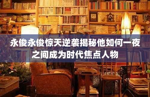 永俊永俊惊天逆袭揭秘他如何一夜之间成为时代焦点人物