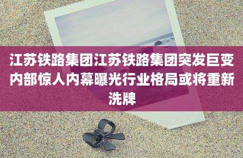 江苏铁路集团江苏铁路集团突发巨变内部惊人内幕曝光行业格局或将重新洗牌