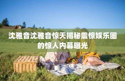 沈雅音沈雅音惊天揭秘震惊娱乐圈的惊人内幕曝光