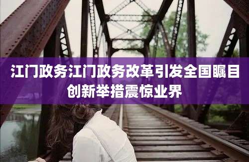 江门政务江门政务改革引发全国瞩目创新举措震惊业界