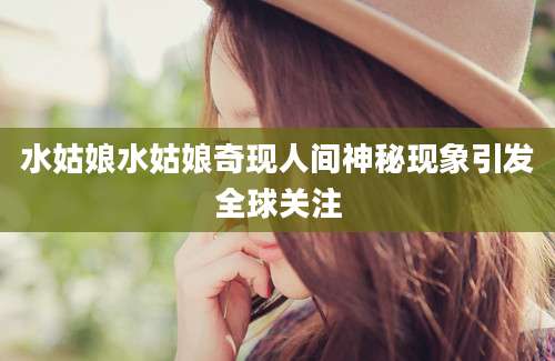 水姑娘水姑娘奇现人间神秘现象引发全球关注