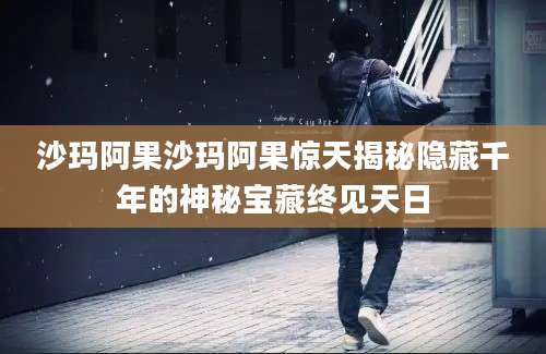 沙玛阿果沙玛阿果惊天揭秘隐藏千年的神秘宝藏终见天日