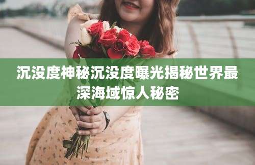 沉没度神秘沉没度曝光揭秘世界最深海域惊人秘密