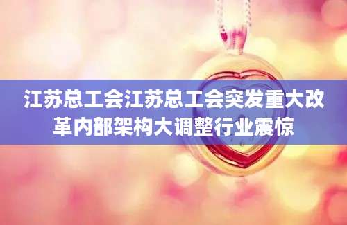 江苏总工会江苏总工会突发重大改革内部架构大调整行业震惊