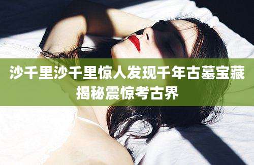 沙千里沙千里惊人发现千年古墓宝藏揭秘震惊考古界