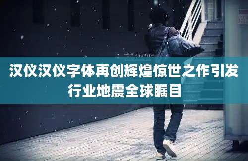 汉仪汉仪字体再创辉煌惊世之作引发行业地震全球瞩目