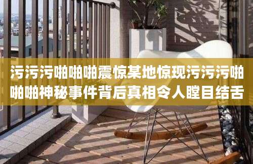 污污污啪啪啪震惊某地惊现污污污啪啪啪神秘事件背后真相令人瞠目结舌