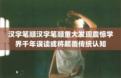 汉字笔顺汉字笔顺重大发现震惊学界千年误读或将颠覆传统认知