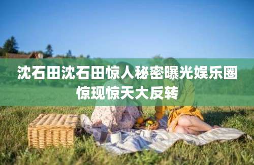 沈石田沈石田惊人秘密曝光娱乐圈惊现惊天大反转