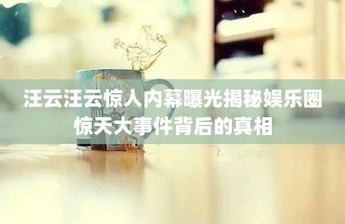 汪云汪云惊人内幕曝光揭秘娱乐圈惊天大事件背后的真相