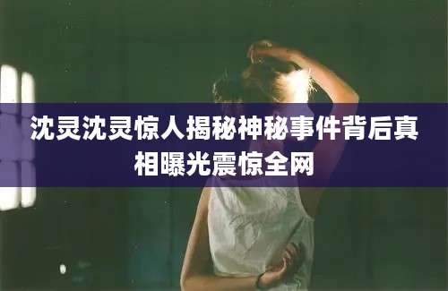 沈灵沈灵惊人揭秘神秘事件背后真相曝光震惊全网