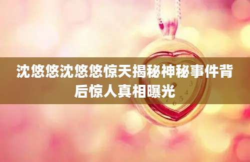沈悠悠沈悠悠惊天揭秘神秘事件背后惊人真相曝光