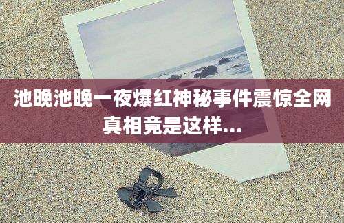 池晚池晚一夜爆红神秘事件震惊全网真相竟是这样...