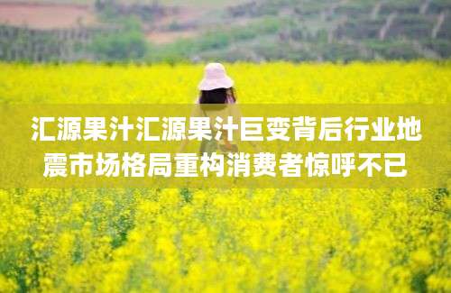 汇源果汁汇源果汁巨变背后行业地震市场格局重构消费者惊呼不已