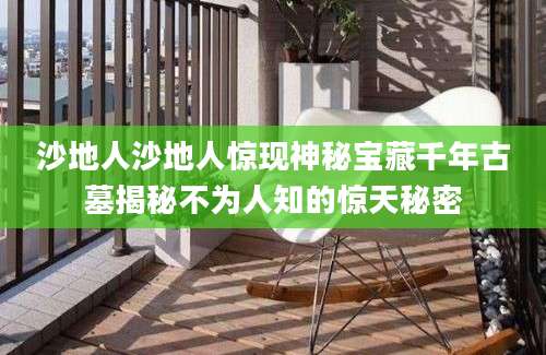沙地人沙地人惊现神秘宝藏千年古墓揭秘不为人知的惊天秘密