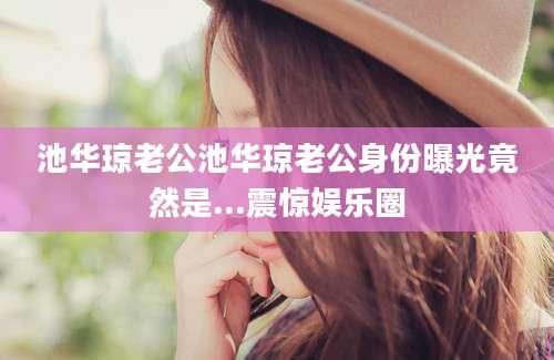 池华琼老公池华琼老公身份曝光竟然是...震惊娱乐圈