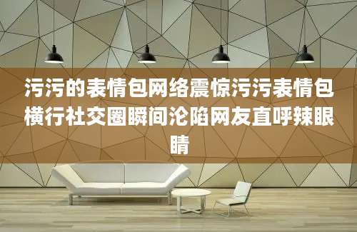 污污的表情包网络震惊污污表情包横行社交圈瞬间沦陷网友直呼辣眼睛
