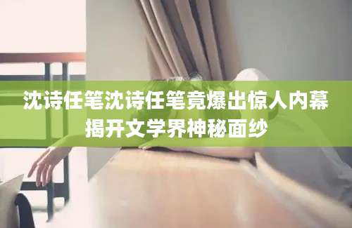 沈诗任笔沈诗任笔竟爆出惊人内幕揭开文学界神秘面纱