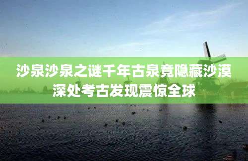 沙泉沙泉之谜千年古泉竟隐藏沙漠深处考古发现震惊全球