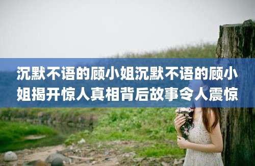 沉默不语的顾小姐沉默不语的顾小姐揭开惊人真相背后故事令人震惊
